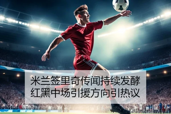 米兰签里奇传闻持续发酵 红黑中场引援方向引热议